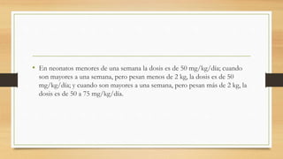 • En neonatos menores de una semana la dosis es de 50 mg/kg/día; cuando
son mayores a una semana, pero pesan menos de 2 kg, la dosis es de 50
mg/kg/día; y cuando son mayores a una semana, pero pesan más de 2 kg, la
dosis es de 50 a 75 mg/kg/día.
 