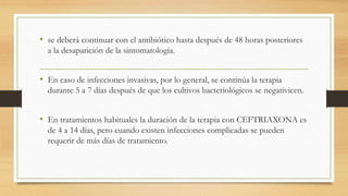• se deberá continuar con el antibiótico hasta después de 48 horas posteriores
a la desaparición de la sintomatología.
• En caso de infecciones invasivas, por lo general, se continúa la terapia
durante 5 a 7 días después de que los cultivos bacteriológicos se negativicen.
• En tratamientos habituales la duración de la terapia con CEFTRIAXONA es
de 4 a 14 días, pero cuando existen infecciones complicadas se pueden
requerir de más días de tratamiento.
 