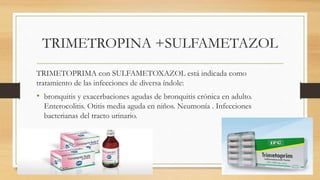 TRIMETROPINA +SULFAMETAZOL
TRIMETOPRIMA con SULFAMETOXAZOL está indicada como
tratamiento de las infecciones de diversa índole:
• bronquitis y exacerbaciones agudas de bronquitis crónica en adulto.
Enterocolitis. Otitis media aguda en niños. Neumonía . Infecciones
bacterianas del tracto urinario.
 