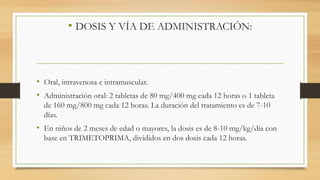 • DOSIS Y VÍA DE ADMINISTRACIÓN:
• Oral, intravenosa e intramuscular.
• Administración oral: 2 tabletas de 80 mg/400 mg cada 12 horas o 1 tableta
de 160 mg/800 mg cada 12 horas. La duración del tratamiento es de 7-10
días.
• En niños de 2 meses de edad o mayores, la dosis es de 8-10 mg/kg/día con
base en TRIMETOPRIMA, divididos en dos dosis cada 12 horas.
 