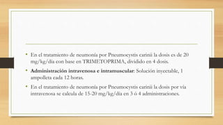 • En el tratamiento de neumonía por Pneumocystis carinii la dosis es de 20
mg/kg/día con base en TRIMETOPRIMA, dividido en 4 dosis.
• Administración intravenosa e intramuscular: Solución inyectable, 1
ampolleta cada 12 horas.
• En el tratamiento de neumonía por Pneumocystis carinii la dosis por vía
intravenosa se calcula de 15-20 mg/kg/día en 3 ó 4 administraciones.
 