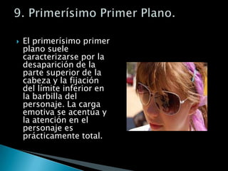 El primerísimo primer plano suele caracterizarse por la desaparición de la parte superior de la cabeza y la fijación del límite inferior en la barbilla del personaje. La carga emotiva se acentúa y la atención en el personaje es prácticamente total.9. Primerísimo Primer Plano.