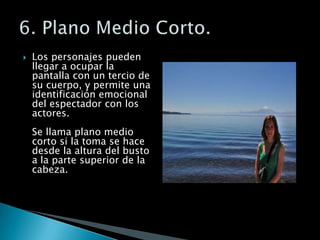 Los personajes pueden llegar a ocupar la pantalla con un tercio de su cuerpo, y permite una identificación emocional del espectador con los actores. Se llama plano medio corto si la toma se hace desde la altura del busto a la parte superior de la cabeza.6. Plano Medio Corto.