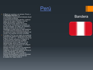 Perú
 El Perú (en quechua y en aimara: Piruw), o
la República del Perú, es
una república unitaria descentralizada situad
a en la parte occidental
e intertropical de América del Sur. Limita al
oeste con el océano Pacífico y con los
países de Ecuador y Colombia al
norte, Brasil al este, Bolivia al sureste,
y Chile al sur. Su territorio se compone de
diversos paisajes: los valles, las mesetas y
las altas cumbres de los Andes se
despliegan al oeste hacia la costa desértica
y a el este hacia la Amazonia. Es uno de
los países de mayor diversidad biológica del
mundo y de mayores recursos minerales
 El Antiguo Perú fue una región de sucesivas
civilizaciones desde el surgimiento de Caral-
Supe en el 3200 a.c . El Imperio incaico fue
el último Estado autóctono o indígena, el
cual dominó gran parte del occidente
sudamericano hacia el siglo XV. Con el
siguiente siglo advino la Conquista del
incario, tras la cual el territorio se configuró
como un virreinato del Imperio
español articulado en torno a la explotación
de plata y oro con trabajo forzado de
indígenas y de esclavos traídos de África en
minas y haciendas. Las reformas
borbónicas del siglo XVIII suscitaron
diversos levantamientos contra la autoridad
colonial, cuyo máximo exponente fue
la rebelión de Túpac Amaru II.
Bandera
 