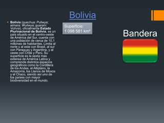 Bolivia
 Bolivia (quechua: Puliwya;
aimara: Wuliwya; guaraní:
Volívia), oficialmente Estado
Plurinacional de Bolivia, es un
país situado en el centro-oeste
de América del Sur, cuenta con
una población de cerca de 10,1
millones de habitantes. Limita al
norte y al este con Brasil, al sur
con Paraguay y Argentina, y al
oeste con Chile y Perú. Su
superficie es la sexta mas
extensa de América Latina y
comprende distintos espacios
geográficos como la Cordillera
de los Andes, el Altiplano, la
Amazonía, los Llanos de Moxos
y el Chaco, siendo así uno de
los países con mayor
biodiversidad en el mundo.
Bandera
Superficie:
1 098 581 km²
 