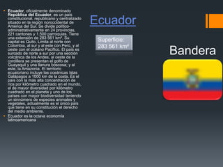 Ecuador
 Ecuador, oficialmente denominado
República del Ecuador, es un país
constitucional, republicano y centralizado
situado en la región noroccidental de
América del Sur. Se divide político-
administrativamente en 24 provincias,
221 cantones y 1.500 parroquias. Tiene
una extensión de 283 561 km². Su
capital es Quito. Limita al norte con
Colombia, al sur y al este con Perú, y al
oeste con el océano Pacífico. El país es
surcado de norte a sur por una sección
volcánica de los Andes, al oeste de la
cordillera se presentan el golfo de
Guayaquil y una llanura boscosa; y al
este, la Amazonia. El territorio
ecuatoriano incluye las oceánicas Islas
Galápagos a 1000 km de la costa. Es el
país con la más alta concentración de
ríos por kilómetro cuadrado en el mundo,
el de mayor diversidad por kilómetro
cuadrado en el planeta y uno de los
países con mayor biodiversidad teniendo
un sinnúmero de especies animales y
vegetales, actualmente es el único país
que tiene en su constitución el derecho
del medio ambiente.
 Ecuador es la octava economía
latinoamericana
Bandera
Superficie:
283 561 km²
 