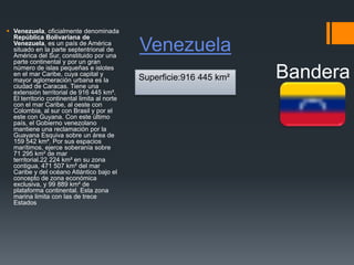 Venezuela
 Venezuela, oficialmente denominada
República Bolivariana de
Venezuela, es un país de América
situado en la parte septentrional de
América del Sur, constituido por una
parte continental y por un gran
número de islas pequeñas e islotes
en el mar Caribe, cuya capital y
mayor aglomeración urbana es la
ciudad de Caracas. Tiene una
extensión territorial de 916 445 km².
El territorio continental limita al norte
con el mar Caribe, al oeste con
Colombia, al sur con Brasil y por el
este con Guyana. Con este último
país, el Gobierno venezolano
mantiene una reclamación por la
Guayana Esquiva sobre un área de
159 542 km². Por sus espacios
marítimos, ejerce soberanía sobre
71 295 km² de mar
territorial.22 224 km² en su zona
contigua, 471 507 km² del mar
Caribe y del océano Atlántico bajo el
concepto de zona económica
exclusiva, y 99 889 km² de
plataforma continental. Esta zona
marina limita con las de trece
Estados
BanderaSuperficie:916 445 km²
 