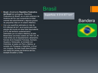 Brasil Brasil, oficialmente República Federativa
del Brasil (en portugués: República
Federativa do Brasil), es un país soberano de
América del Sur que comprende la mitad
oriental del subcontinente y algunos grupos
de pequeñas islas en el océano Atlántico.
 Con una superficie estimada en más de
8,5 millones de km², es el quinto país más
grande del mundo en área total (equivalente
a 47% del territorio sudamericano).
Delimitado por el océano Atlántico al este,
Brasil tiene una línea costera de 7491 km. Al
norte limita con el departamento ultramarino
francés de la Guayana Francesa, Surinam,
Guyana y Venezuela; al noroeste con
Colombia; al oeste con Perú y Bolivia; al
sureste con Paraguay y Argentina, y al sur
con Uruguay. De este modo tiene frontera
con todos los países de América del Sur,
excepto Ecuador y Chile.
Bandera
Superficie: 8 514 877 km²
 