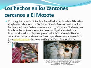 Los hechos en los cantones cercanos a El MozoteEl día siguiente, 12 de diciembre, los soldados del Batallón Atlacatl se desplazaron al cantón Los Toriles, a 2 km del Mozote. Varios de los habitantes del cantón intentaron escapar. Igual que en El Mozote, los hombres, las mujeres y los niños fueron obligados a salir de sus hogares, alineados en la plaza y asesinados. Miembros del Batallón Atlacatl realizaron acciones similares repetidas en los cantones de La Joya 11 de diciembre, Jocote Amarillo y de Cerro Pando, el 13 de diciembre.