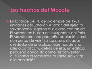 Los hechos del MozoteEn la tarde del 10 de diciembre de 1981, unidades del Batallón Atlacalt del ejército salvadoreño llegaron al alejado cantón de El Mozote en busca de insurgentes del fmln. El Mozote era una pequeña población rural con cerca de veinticinco casas situadas alrededor de una plaza, además de una iglesia católica y, detrás de ella, un edificio pequeño conocido como "el convento", que usaba el sacerdote durante sus visitas a la población.