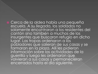 Cerca de la aldea había una pequeña escuela. A su llegada, los soldados no solamente encontraron a los residentes del cantón sino también a muchos de los insurgentes que buscaron refugio en dicho lugar. Las tropas ordenaron a los pobladores que salieran de sus casas y se formaran en la plaza. Allí les pidieron información sobre las actividades de la guerrilla y luego les ordenaron que volvieran a sus casas y permanecieran encerrados hasta el día siguiente.