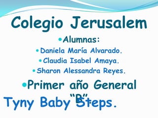 Colegio Jerusalem Alumnas: Daniela María Alvarado. Claudia Isabel Amaya. Sharon Alessandra Reyes.  Primer año General “B”. Tyny Baby Steps.  