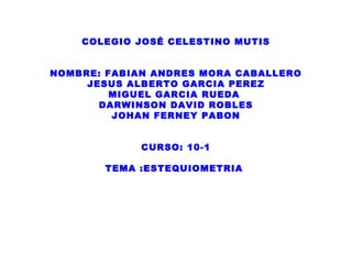 COLEGIO JOSÉ CELESTINO MUTIS


NOMBRE: FABIAN ANDRES MORA CABALLERO
     JESUS ALBERTO GARCIA PEREZ
         MIGUEL GARCIA RUEDA
       DARWINSON DAVID ROBLES
         JOHAN FERNEY PABON


             CURSO: 10-1

       TEMA :ESTEQUIOMETRIA
 
