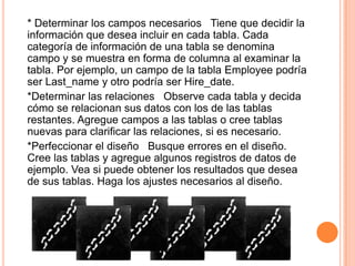 * Determinar los campos necesarios Tiene que decidir la
información que desea incluir en cada tabla. Cada
categoría de información de una tabla se denomina
campo y se muestra en forma de columna al examinar la
tabla. Por ejemplo, un campo de la tabla Employee podría
ser Last_name y otro podría ser Hire_date.
*Determinar las relaciones Observe cada tabla y decida
cómo se relacionan sus datos con los de las tablas
restantes. Agregue campos a las tablas o cree tablas
nuevas para clarificar las relaciones, si es necesario.
*Perfeccionar el diseño Busque errores en el diseño.
Cree las tablas y agregue algunos registros de datos de
ejemplo. Vea si puede obtener los resultados que desea
de sus tablas. Haga los ajustes necesarios al diseño.
 