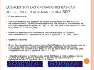 ¿CUÁLES SON LAS OPERACIONES BÁSICAS
QUE SE PUEDEN REALIZAR EN UNA BD?
   Operaciones unarias

   Selección: Mediante esta operación se obtiene un conjunto de filas con todas las
    columnas de la tabla. Se seleccionan determinadas filas incluyendo una condición. Se
    utilizan los operadores booleanos “and” (Y),” or” (O), “not” (NO). La representación sería
    la siguiente: O Condicion (Tabla)

   Proyección: esta operación nos devuelve una nueva tabla con las columnas
    seleccionadas de otra. La representación sería la siguiente: O col1, col2,…(tabla)

   Operaciones binarias

   Unión: Esta operación solo se puede hacer si las tablas tienes las mismas columnas, es
    decir, por ejemplo si tuviéramos una tabla llamada empleados2 con las mismas
    columnas tan solo tendríamos que añadir las filas de ambas tablas en una única tabla.
    Su representación sería la siguiente: Tabla1 U Tabla2

    Producto cartesiano: se realiza con dos tablas distintas pero relacionadas por alguna
    columna, siempre y cuando el nombre de la columna no sea el mismo. Su
    representación sería la siguiente: Tabla1 X Tabla2
 