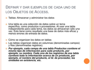 DEFINIR Y DAR EJEMPLOS DE CADA UNO DE
LOS OBJETOS DE ACCESS.
   Tablas: Almacenar y administrar los datos

   Una tabla es una colección de datos sobre un tema
    específico, como productos o proveedores. Al usar una tabla
    independiente para cada tema, los datos se almacenan sólo una
    vez. Esto tiene como resultado una base de datos más eficaz y
    menos errores de entrada de datos.

   Cómo se organizan los datos en tablas
   Las tablas organizan datos en columnas (denominadas campos)
    y filas (denominadas registros).
   Por ejemplo, cada campo de una tabla Productos contiene el
    mismo tipo de información para cada producto, por
    ejemplo, su nombre. Cada uno de los registros de esa tabla
    contiene toda la información acerca de un producto, por
    ejemplo, el nombre del producto, el Id. de proveedor, las
    unidades en existencia, etc.
 