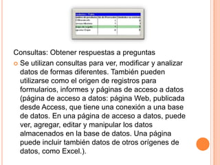 Consultas: Obtener respuestas a preguntas
 Se utilizan consultas para ver, modificar y analizar
  datos de formas diferentes. También pueden
  utilizarse como el origen de registros para
  formularios, informes y páginas de acceso a datos
  (página de acceso a datos: página Web, publicada
  desde Access, que tiene una conexión a una base
  de datos. En una página de acceso a datos, puede
  ver, agregar, editar y manipular los datos
  almacenados en la base de datos. Una página
  puede incluir también datos de otros orígenes de
  datos, como Excel.).
 