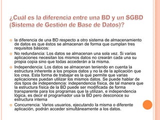    la diferencia de una BD respecto a otro sistema de almacenamiento
    de datos es que éstos se almacenan de forma que cumplan tres
    requisitos básicos:
   No redundancia: Los datos se almacenan una sola vez. Si varias
    aplicaciones necesitan los mismos datos no crearán cada una su
    propia copia sino que todas accederán a la misma.
   Independencia: Los datos se almacenan teniendo en cuenta la
    estructura inherente a los propios datos y no la de la aplicación que
    los crea. Esta forma de trabajar es la que permite que varias
    aplicaciones puedan utilizar los mismos datos. Se puede hablar de
    dos tipos de independencia: independencia física, de tal manera que
    la estructura física de la BD puede ser modificada de forma
    transparente para los programas que la utilizan, e independencia
    lógica, es decir el programador usa la BD pero desconoce su
    estructura interna
   Concurrencia: Varios usuarios, ejecutando la misma o diferente
    aplicación, podrán acceder simultáneamente a los datos.
 
