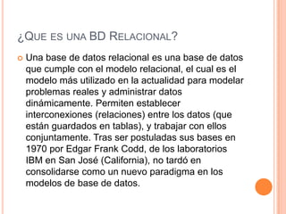 ¿QUE ES UNA BD RELACIONAL?
   Una base de datos relacional es una base de datos
    que cumple con el modelo relacional, el cual es el
    modelo más utilizado en la actualidad para modelar
    problemas reales y administrar datos
    dinámicamente. Permiten establecer
    interconexiones (relaciones) entre los datos (que
    están guardados en tablas), y trabajar con ellos
    conjuntamente. Tras ser postuladas sus bases en
    1970 por Edgar Frank Codd, de los laboratorios
    IBM en San José (California), no tardó en
    consolidarse como un nuevo paradigma en los
    modelos de base de datos.
 