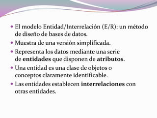  El modelo Entidad/Interrelación (E/R): un método
de diseño de bases de datos.
 Muestra de una versión simplificada.
 Representa los datos mediante una serie
de entidades que disponen de atributos.
 Una entidad es una clase de objetos o
conceptos claramente identificable.
 Las entidades establecen interrelaciones con
otras entidades.
 
