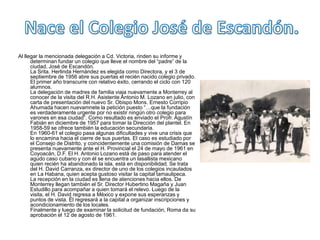 Nace el Colegio José de Escandón.Al llegar la mencionada delegación a Cd. Victoria, rinden su informe y determinan fundar un colegio que lleve el nombre del “padre” de la ciudad, José de Escandón.La Srita. Herlinda Hernández es elegida como Directora, y el 3 de septiembre de 1956 abre sus puertas el recién nacido colegio privado. El primer año transcurre con relativo éxito, cerrando el ciclo con 120 alumnos.La delegación de madres de familia viaja nuevamente a Monterrey al conocer de la visita del R.H. Asistente Antonio M. Lozano en julio, con carta de presentación del nuevo Sr. Obispo Mons. Ernesto Corripio Ahumada hacen nuevamnete la petición puesto “…que la fundación es verdaderamente urgente por no existir ningún otro colegio para varones en esa ciudad”. Como resultado es enviado el Profr. Agustín Fabián en diciembre de 1957 para tomar la Dirección del plantel. En 1958-59 se ofrece también la educación secundaria.En 1960-61 el colegio pasa algunas dificultades y vive una crisis que lo encamina hacia el cierre de sus puertas. El caso es estudiado por el Consejo de Distrito, y coincidentemente una comisión de Damas se presenta nuevamente ante el H. Provincial el 24 de mayo de 1961 en Coyoacán, D.F. El H. Antonio Lozano está de paso para atender el agudo caso cubano y con él se encuentra un lasallista mexicano quien recién ha abandonado la isla, está en disponibilidad. Se trata del H. David Carranza, ex director de uno de los colegios incautados en La Habana, quien acepta gustoso visitar la capital tamaulipeca.La recepción en la ciudad es llena de atenciones hacia ellos. De Monterrey llegan también el Sr. Director Hubertino Magaña y Juan Estudillo para acompañar a quien tomará el relevo. Luego de la visita, el H. David regresa a México y expone sus esperanzas y puntos de vista. Él regresará a la capital a organizar inscripciones y acondicionamiento de los locales.Finalmente y luego de examinar la solicitud de fundación, Roma da su aprobación el 12 de agosto de 1961.