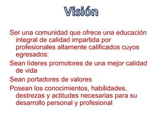 VisiónSer una comunidad que ofrece una educación integral de calidad impartida por profesionales altamente calificados cuyos egresados:Sean líderes promotores de una mejor calidad de vidaSean portadores de valoresPosean los conocimientos, habilidades, destrezas y actitudes necesarias para su desarrollo personal y profesional