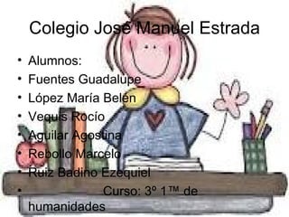 Colegio José Manuel Estrada
•   Alumnos:
•   Fuentes Guadalupe
•   López María Belén
•   Vequis Rocío
•   Aguilar Agostina
•   Rebollo Marcelo
•   Ruiz Badino Ezequiel
•                Curso: 3º 1ª de
    humanidades
 