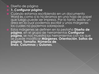 





Diseño de página
1. Configurar página
Cuando estamos escribiendo en un documento
Word es como si lo hiciéramos en una hoja de papel
que luego puede ser impresa. Por lo tanto, existe un
área en la cual podemos escribir y unos márgenes
los cuales no podemos sobrepasar.
Estos márgenes se definen en la pestaña Diseño de
página, en el grupo de herramientas Configurar
página, se nos muestra las herramientas con las que
se puede modificar Márgenes, Orientación, Saltos de
página, Tamaño, Números de
línea, Columnas y Guiones.

 