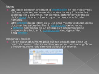 Tablas
 Las tablas permiten organizar la información en filas y columnas,
de forma que se pueden realizar operaciones y tratamientos
sobre las filas y columnas. Por ejemplo, obtener el valor medio
de los datos de una columna o para ordenar una lista de
nombres.
 Otra utilidad de las tablas es su uso para mejorar el diseño de los
documentos ya que facilitan la distribución de los textos
y gráficos contenidos en sus casillas. Esta característica se
emplea sobre todo en la construcción de páginas Web
para Internet.
Imágenes y gráficos
 Hoy en día un documento para que sea considerado como un
buen documento debe incluir, siempre que sea necesario, gráficos
o imágenes, sobre todo si se va a distribuir por Internet.

 