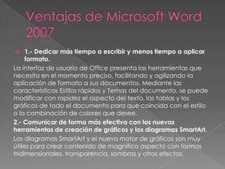 1.- Dedicar más tiempo a escribir y menos tiempo a aplicar
formato.
La interfaz de usuario de Office presenta las herramientas que
necesita en el momento preciso, facilitando y agilizando la
aplicación de formato a sus documentos. Mediante las
características Estilos rápidos y Temas del documento, se puede
modificar con rapidez el aspecto del texto, las tablas y los
gráficos de todo el documento para que coincida con el estilo
o la combinación de colores que desee.
2.- Comunicar de forma más efectiva con las nuevas
herramientas de creación de gráficos y los diagramas SmartArt.
Los diagramas SmartArt y el nuevo motor de gráficos son muy
útiles para crear contenido de magnífico aspecto con formas
tridimensionales, transparencia, sombras y otros efectos.


 