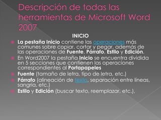 








INICIO
La pestaña Inicio contiene las operaciones más
comunes sobre copiar, cortar y pegar, además de
las operaciones de Fuente, Párrafo, Estilo y Edición.
En Word2007 la pestaña Inicio se encuentra dividida
en 5 secciones que contienen las operaciones
correspondientes al Portapapeles
Fuente (tamaño de letra, tipo de letra, etc.)
Párrafo (alineación de texto, separación entre líneas,
sangría, etc.)
Estilo y Edición (buscar texto, reemplazar, etc.),

 
