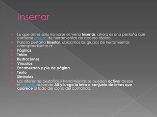 










Lo que antes solía llamarse el menú Insertar, ahora es una pestaña que
contiene grupos de herramientas de acceso rápido.
Para la pestaña Insertar, ubicamos los grupos de herramientas
correspondientes a:
Páginas
Tabla
Ilustraciones
Vínculos
Encabezado y pie de página
Texto
Símbolos
Las diferentes pestañas y herramientas se pueden activar desde
el teclado pulsando Alt y luego la letra o conjunto de letras que
aparece al lado del icono del comando.

 