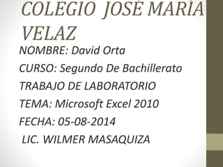 COLEGIO JOSÉ MARÍA
VELAZ
NOMBRE: David Orta
CURSO: Segundo De Bachillerato
TRABAJO DE LABORATORIO
TEMA: Microsoft Excel 2010
FECHA: 05-08-2014
LIC. WILMER MASAQUIZA
 
