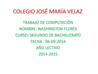 COLEGIO JOSÉ MARÍA VELAZ 
TRABAJO DE COMPUTACIÓN 
NOMBRE: WASHINGTON FLORES 
CURSO: SEGUNDO DE BACHILLERATO 
FECHA : 06-09-2014 
AÑO LECTIVO 
2014-2015 
 