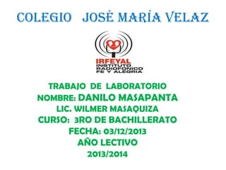 COLEGIO JOSÉ MARÍA VELAZ

TRABAJO DE LABORATORIO
NOMBRE: DANILO MASAPANTA
LIC. WILMER MASAQUIZA

CURSO: 3RO DE BACHILLERATO
FECHA: 03/12/2013
AÑO LECTIVO
2013/2014

 