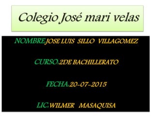 Colegio José mari velas
NOMBRE:JOSE LUIS SILLO VILLAGOMEZ
CURSO:2DE BACHILLERATO
FECHA:20-07-2015
LIC:WILMER MASAQUISA
 