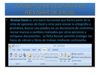 CONSEPTO DE PESTAÑAS DE
REVISAR DE EXCEL
• Revisar Excel es una barra horizontal que forma parte de la
cinta de opciones de Excel y sirve para revisar la ortografía y
gramática, buscar una palabra en un diccionario de sinónimos,
revisar marcas o cambios realizados por otras personas y
comparar documentos. La ficha Revisar permite proteger las
hojas de cálculo y libros de trabajo mediante contraseña.
 