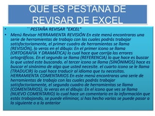 QUE ES PESTAÑA DE
REVISAR DE EXCEL
• `` PESTAÑA REVISAR "EXCEL"
• Menú Revisar HERRAMIENTA REVISIÓN En este menú encontraras una
serie de herramientas de trabajo con las cuales podrás trabajar
satisfactoriamente, el primer cuadro de herramientas se llama
(REVISIÓN), lo veras en el dibujo: En el primer icono se llama
(ORTOGRAFÍA Y DRAMÁTICA) lo cual hace que corrija los errores
ortográficos. En el segundo se llama (REFERENCIA) lo que hace es buscar
lo que usted este buscando. el tercer icono se llama (SINÓNIMOS) hace es
buscar el sinónimo de algo que usted necesite. el cuarto icono se le llama
(TRADUCIR) lo cual hace traducir al idioma que tu necesitas.
HERRAMIENTA COMENTARIOS En este menú encontraras una serie de
herramientas de trabajo con las cuales podrás trabajar
satisfactoriamente, el segundo cuadro de herramientas se llama
(COMENTARIOS), lo veras en el dibujo: En el icono que ves se llama
(NUEVO COMENTARIO) lo cual hace un comentario en la información que
estás trabajando, se puede eliminar, si has hecho varias se puede pasar a
la siguiente o a la anterior
 