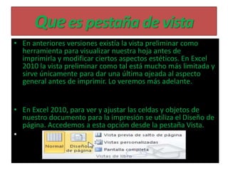 Quees pestaña de vista
• En anteriores versiones existía la vista preliminar como
herramienta para visualizar nuestra hoja antes de
imprimirla y modificar ciertos aspectos estéticos. En Excel
2010 la vista preliminar como tal está mucho más limitada y
sirve únicamente para dar una última ojeada al aspecto
general antes de imprimir. Lo veremos más adelante.
• En Excel 2010, para ver y ajustar las celdas y objetos de
nuestro documento para la impresión se utiliza el Diseño de
página. Accedemos a esta opción desde la pestaña Vista.
•
 