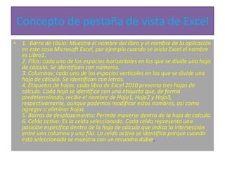 Concepto de pestaña de vista de Excel
• 1. Barra de título: Muestra el nombre del libro y el nombre de la aplicación
en este caso Microsoft Excel, por ejemplo cuando se inicia Excel el nombre
es Libro1.
2. Filas: cada uno de los espacios horizontales en los que se divide una hoja
de cálculo. Se identifican con números.
3. Columnas: cada uno de los espacios verticales en los que se divide una
hoja de cálculo. Se identifican con letras.
4. Etiquetas de hojas: cada libro de Excel 2010 presenta tres hojas de
cálculo. Cada hoja se identifica con una etiqueta que, de forma
predeterminada, recibe el nombre de Hoja1, Hoja2 y Hoja3,
respectivamente, aunque podemos modificar estos nombres, así como
agregar o eliminar hojas.
5. Barras de desplazamiento: Permite moverse dentro de la hoja de calculo.
6. Celda activa: Es la celda seleccionada. Cada celda representa una
posición específica dentro de la hoja de cálculo que indica la intersección
entre una columna y una fila. La celda activa se identifica porque cuando
está seleccionada se muestra con un recuadro doble.
 
