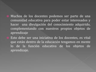  Muchos de los docentes podemos ser parte de una
comunidad educativa para poder estar interesados y
hacer una divulgación del conocimiento adquirido,
complementando con nuestros propios objetos de
aprendizaje
 Esto debe ser una iniciativa de los docentes, es vital
que están dentro de la educación tengamos en mente
lo de la función educativa de los objetos de
aprendizaje.
 