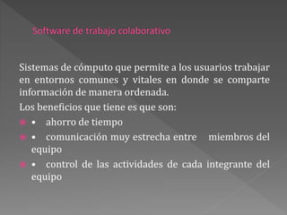 Sistemas de cómputo que permite a los usuarios trabajar
en entornos comunes y vitales en donde se comparte
información de manera ordenada.
Los beneficios que tiene es que son:
 • ahorro de tiempo
 • comunicación muy estrecha entre miembros del
equipo
 • control de las actividades de cada integrante del
equipo
 