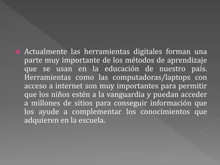  Actualmente las herramientas digitales forman una
parte muy importante de los métodos de aprendizaje
que se usan en la educación de nuestro país.
Herramientas como las computadoras/laptops con
acceso a internet son muy importantes para permitir
que los niños estén a la vanguardia y puedan acceder
a millones de sitios para conseguir información que
los ayude a complementar los conocimientos que
adquieren en la escuela.
 