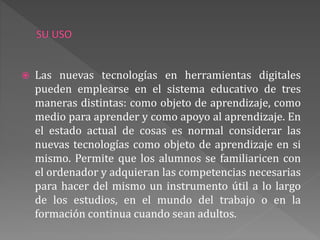 Las nuevas tecnologías en herramientas digitales
pueden emplearse en el sistema educativo de tres
maneras distintas: como objeto de aprendizaje, como
medio para aprender y como apoyo al aprendizaje. En
el estado actual de cosas es normal considerar las
nuevas tecnologías como objeto de aprendizaje en si
mismo. Permite que los alumnos se familiaricen con
el ordenador y adquieran las competencias necesarias
para hacer del mismo un instrumento útil a lo largo
de los estudios, en el mundo del trabajo o en la
formación continua cuando sean adultos.
 