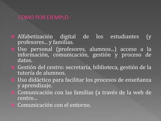  Alfabetización digital de los estudiantes (y
profesores... y familias.
 Uso personal (profesores, alumnos...) acceso a la
información, comunicación, gestión y proceso de
datos.
 Gestión del centro: secretaría, biblioteca, gestión de la
tutoría de alumnos.
 Uso didáctico para facilitar los procesos de enseñanza
y aprendizaje.
 Comunicación con las familias (a través de la web de
centro...
 Comunicación con el entorno.
 