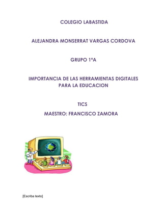 [Escriba texto]
COLEGIO LABASTIDA
ALEJANDRA MONSERRAT VARGAS CORDOVA
GRUPO 1ªA
IMPORTANCIA DE LAS HERRAMIENTAS DIGITALES
PARA LA EDUCACION
TICS
MAESTRO: FRANCISCO ZAMORA
 
