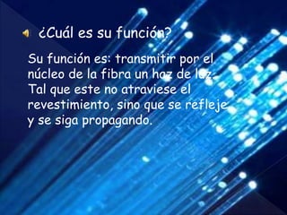 ¿Cuál es su función?
Su función es: transmitir por el
núcleo de la fibra un haz de luz.
Tal que este no atraviese el
revestimiento, sino que se refleje
y se siga propagando.
 