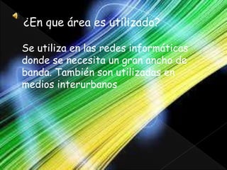 ¿En que área es utilizado?
Se utiliza en las redes informáticas
donde se necesita un gran ancho de
banda. También son utilizadas en
medios interurbanos
 
