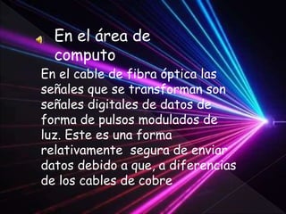 En el área de
computo
En el cable de fibra óptica las
señales que se transforman son
señales digitales de datos de
forma de pulsos modulados de
luz. Este es una forma
relativamente segura de enviar
datos debido a que, a diferencias
de los cables de cobre
 