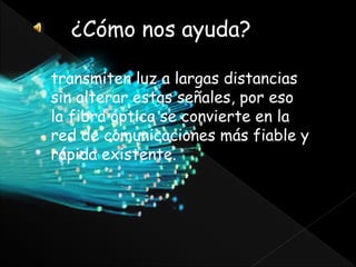 ¿Cómo nos ayuda?
transmiten luz a largas distancias
sin alterar estas señales, por eso
la fibra óptica se convierte en la
red de comunicaciones más fiable y
rápida existente.
 